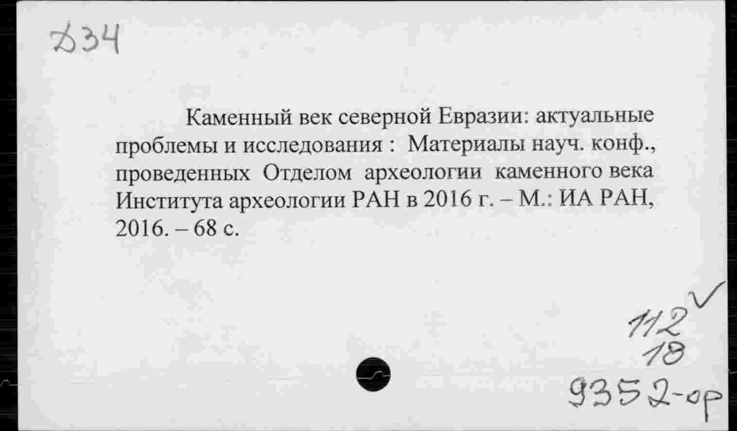 ﻿
Каменный век северной Евразии: актуальные проблемы и исследования : Материалы науч, конф., проведенных Отделом археологии каменного века Института археологии РАН в 2016 г. - М.: ИА РАН, 2016.-68 с.
ZZ^
935й-<з